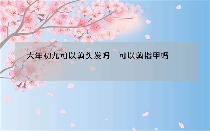 大年初九可以剪头发吗 可以剪指甲吗